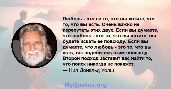 Любовь - это не то, что вы хотите, это то, что вы есть. Очень важно не перепутать этих двух. Если вы думаете, что любовь - это то, что вы хотите, вы будете искать ее повсюду. Если вы думаете, что любовь - это то, что вы 