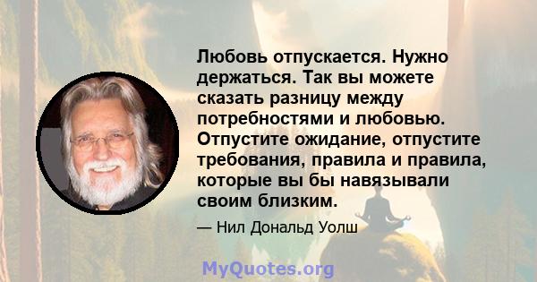 Любовь отпускается. Нужно держаться. Так вы можете сказать разницу между потребностями и любовью. Отпустите ожидание, отпустите требования, правила и правила, которые вы бы навязывали своим близким.