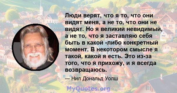 Люди верят, что я то, что они видят меня, а не то, что они не видят. Но я великий невидимый, а не то, что я заставляю себя быть в какой -либо конкретный момент. В некотором смысле я такой, какой я есть. Это из-за того,