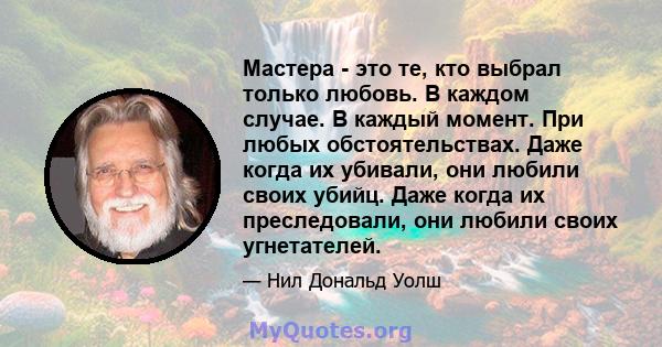 Мастера - это те, кто выбрал только любовь. В каждом случае. В каждый момент. При любых обстоятельствах. Даже когда их убивали, они любили своих убийц. Даже когда их преследовали, они любили своих угнетателей.