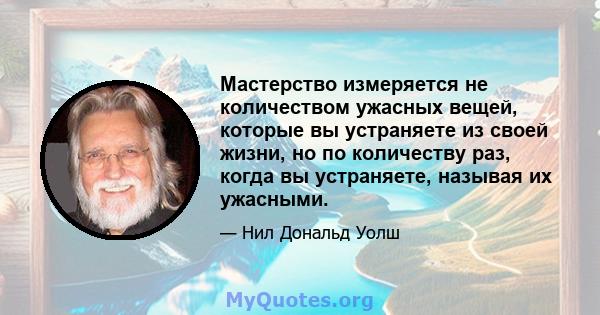 Мастерство измеряется не количеством ужасных вещей, которые вы устраняете из своей жизни, но по количеству раз, когда вы устраняете, называя их ужасными.