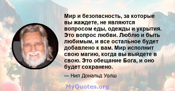 Мир и безопасность, за которые вы жаждете, не являются вопросом еды, одежды и укрытия. Это вопрос любви. Люблю и быть любимым, и все остальное будет добавлено к вам. Мир исполнит свою магию, когда вы выйдете в свою. Это 