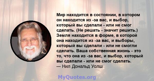 Мир находится в состоянии, в котором он находится из -за вас, и выбор, который вы сделали - или не смог сделать. (Не решать - значит решить.) Земля находится в форме, в которой она находится из -за вас, и выборы,