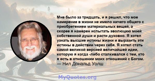 Мне было за тридцать, и я решил, что мое намерение в жизни не имело ничего общего с приобретением материальных вещей, а скорее я намерен испытать эволюцию моей собственной души и расти духовно. Я хотел узнать высшие