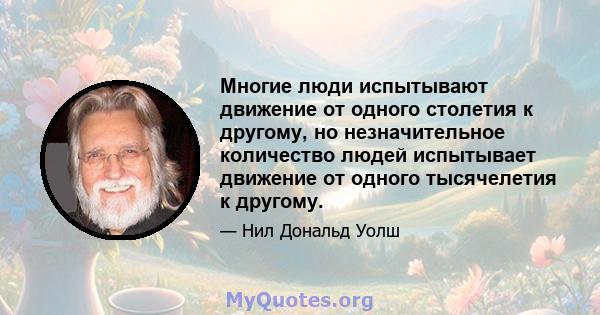 Многие люди испытывают движение от одного столетия к другому, но незначительное количество людей испытывает движение от одного тысячелетия к другому.