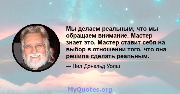 Мы делаем реальным, что мы обращаем внимание. Мастер знает это. Мастер ставит себя на выбор в отношении того, что она решила сделать реальным.