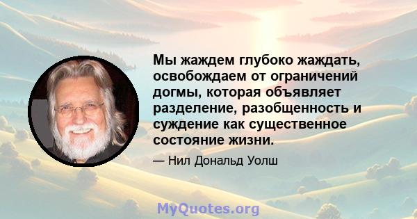 Мы жаждем глубоко жаждать, освобождаем от ограничений догмы, которая объявляет разделение, разобщенность и суждение как существенное состояние жизни.