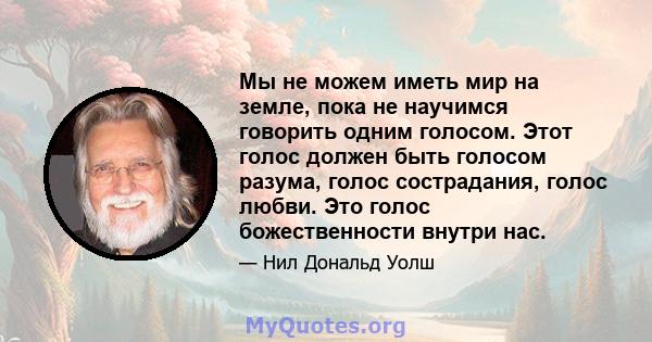 Мы не можем иметь мир на земле, пока не научимся говорить одним голосом. Этот голос должен быть голосом разума, голос сострадания, голос любви. Это голос божественности внутри нас.