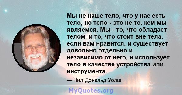 Мы не наше тело, что у нас есть тело, но тело - это не то, кем мы являемся. Мы - то, что обладает телом, и то, что стоит вне тела, если вам нравится, и существует довольно отдельно и независимо от него, и использует