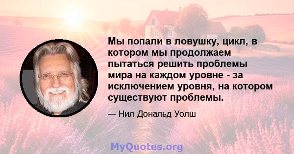 Мы попали в ловушку, цикл, в котором мы продолжаем пытаться решить проблемы мира на каждом уровне - за исключением уровня, на котором существуют проблемы.