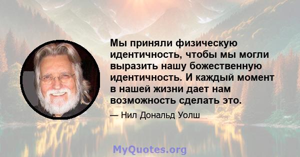 Мы приняли физическую идентичность, чтобы мы могли выразить нашу божественную идентичность. И каждый момент в нашей жизни дает нам возможность сделать это.