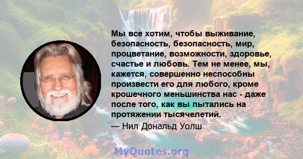 Мы все хотим, чтобы выживание, безопасность, безопасность, мир, процветание, возможности, здоровье, счастье и любовь. Тем не менее, мы, кажется, совершенно неспособны произвести его для любого, кроме крошечного