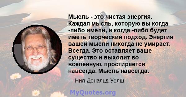 Мысль - это чистая энергия. Каждая мысль, которую вы когда -либо имели, и когда -либо будет иметь творческий подход. Энергия вашей мысли никогда не умирает. Всегда. Это оставляет ваше существо и выходит во вселенную,