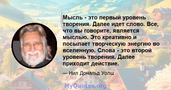 Мысль - это первый уровень творения. Далее идет слово. Все, что вы говорите, является мыслью. Это креативно и посылает творческую энергию во вселенную. Слова - это второй уровень творения. Далее приходит действие.