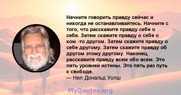 Начните говорить правду сейчас и никогда не останавливайтесь. Начните с того, что расскажите правду себе о себе. Затем скажите правду о себе о ком -то другом. Затем скажите правду о себе другому. Затем скажите правду об 