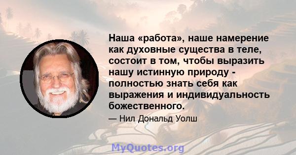 Наша «работа», наше намерение как духовные существа в теле, состоит в том, чтобы выразить нашу истинную природу - полностью знать себя как выражения и индивидуальность божественного.