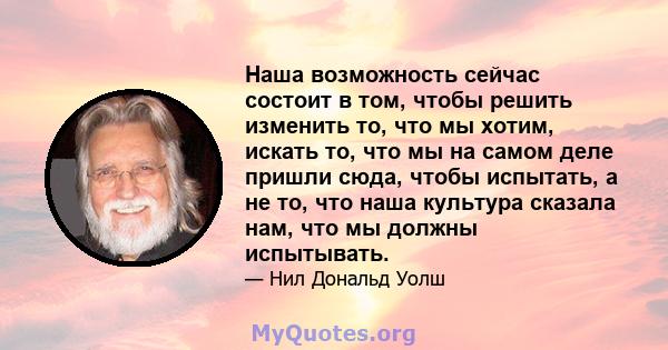 Наша возможность сейчас состоит в том, чтобы решить изменить то, что мы хотим, искать то, что мы на самом деле пришли сюда, чтобы испытать, а не то, что наша культура сказала нам, что мы должны испытывать.