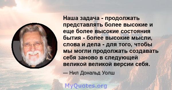 Наша задача - продолжать представлять более высокие и еще более высокие состояния бытия - более высокие мысли, слова и дела - для того, чтобы мы могли продолжать создавать себя заново в следующей великой великой версии