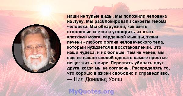 Наши не тупые виды. Мы положили человека на Луну. Мы разблокировали секреты генома человека. Мы обнаружили, как взять стволовые клетки и уговорить их стать клетками мозга, сердечной мышцы, ткани печени - любого органа