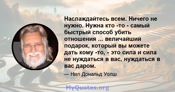 Наслаждайтесь всем. Ничего не нужно. Нужна кто -то - самый быстрый способ убить отношения ... величайший подарок, который вы можете дать кому -то, - это сила и сила не нуждаться в вас, нуждаться в вас даром.