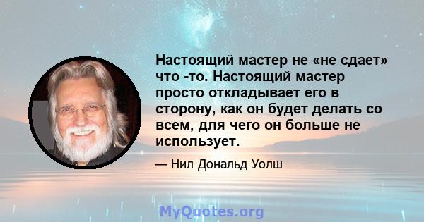 Настоящий мастер не «не сдает» что -то. Настоящий мастер просто откладывает его в сторону, как он будет делать со всем, для чего он больше не использует.