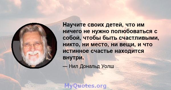 Научите своих детей, что им ничего не нужно полюбоваться с собой, чтобы быть счастливыми, никто, ни место, ни вещи, и что истинное счастье находится внутри.