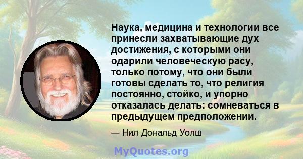 Наука, медицина и технологии все принесли захватывающие дух достижения, с которыми они одарили человеческую расу, только потому, что они были готовы сделать то, что религия постоянно, стойко, и упорно отказалась делать: 