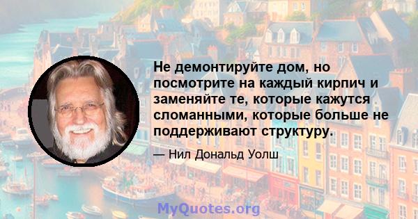 Не демонтируйте дом, но посмотрите на каждый кирпич и заменяйте те, которые кажутся сломанными, которые больше не поддерживают структуру.