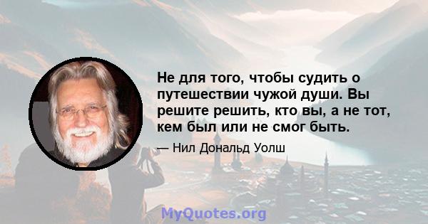 Не для того, чтобы судить о путешествии чужой души. Вы решите решить, кто вы, а не тот, кем был или не смог быть.