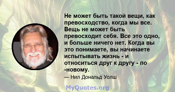 Не может быть такой вещи, как превосходство, когда мы все. Вещь не может быть превосходит себя. Все это одно, и больше ничего нет. Когда вы это понимаете, вы начинаете испытывать жизнь - и относиться друг к другу - по