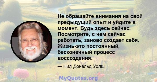 Не обращайте внимания на свой предыдущий опыт и уйдите в момент. Будь здесь сейчас. Посмотрите, с чем сейчас работать, заново создает себя. Жизнь-это постоянный, бесконечный процесс воссоздания.