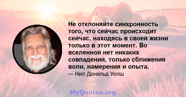 Не отклоняйте синхронность того, что сейчас происходит сейчас, находясь в своей жизни только в этот момент. Во вселенной нет никаких совпадений, только сближения воли, намерения и опыта.