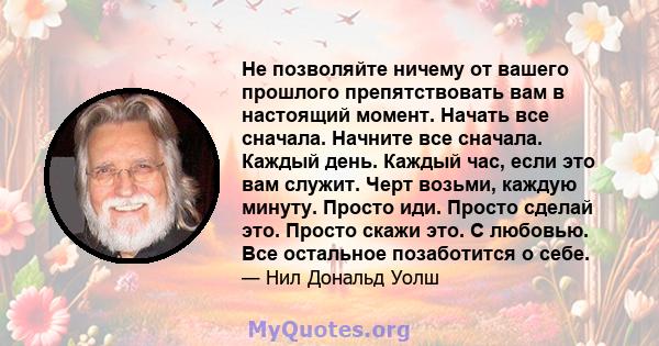 Не позволяйте ничему от вашего прошлого препятствовать вам в настоящий момент. Начать все сначала. Начните все сначала. Каждый день. Каждый час, если это вам служит. Черт возьми, каждую минуту. Просто иди. Просто сделай 