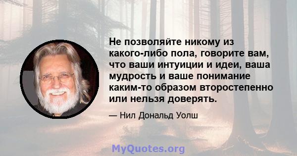 Не позволяйте никому из какого-либо пола, говорите вам, что ваши интуиции и идеи, ваша мудрость и ваше понимание каким-то образом второстепенно или нельзя доверять.