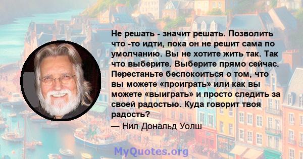 Не решать - значит решать. Позволить что -то идти, пока он не решит сама по умолчанию. Вы не хотите жить так. Так что выберите. Выберите прямо сейчас. Перестаньте беспокоиться о том, что вы можете «проиграть» или как вы 