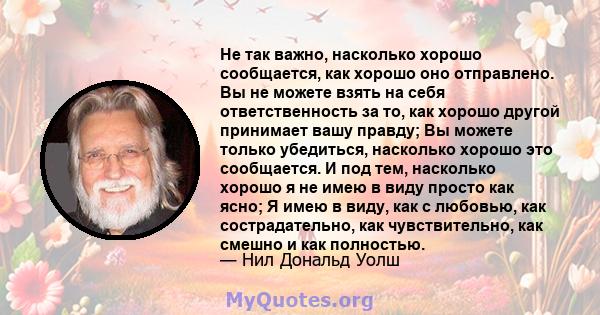 Не так важно, насколько хорошо сообщается, как хорошо оно отправлено. Вы не можете взять на себя ответственность за то, как хорошо другой принимает вашу правду; Вы можете только убедиться, насколько хорошо это