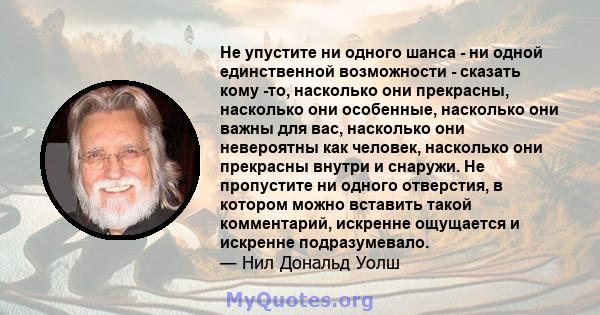 Не упустите ни одного шанса - ни одной единственной возможности - сказать кому -то, насколько они прекрасны, насколько они особенные, насколько они важны для вас, насколько они невероятны как человек, насколько они