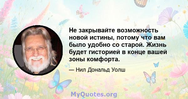 Не закрывайте возможность новой истины, потому что вам было удобно со старой. Жизнь будет гисторией в конце вашей зоны комфорта.