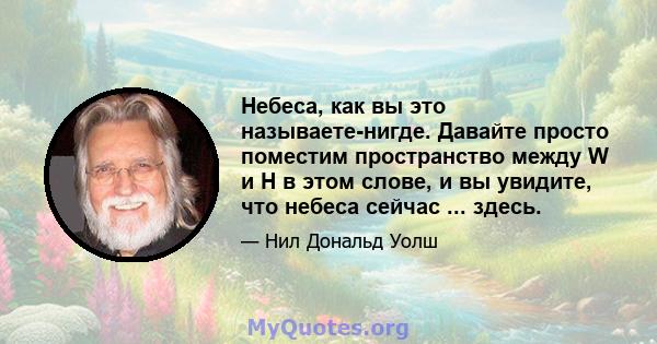 Небеса, как вы это называете-нигде. Давайте просто поместим пространство между W и H в этом слове, и вы увидите, что небеса сейчас ... здесь.