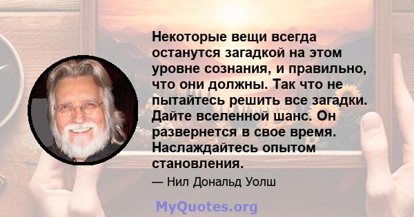 Некоторые вещи всегда останутся загадкой на этом уровне сознания, и правильно, что они должны. Так что не пытайтесь решить все загадки. Дайте вселенной шанс. Он развернется в свое время. Наслаждайтесь опытом становления.