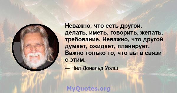 Неважно, что есть другой, делать, иметь, говорить, желать, требование. Неважно, что другой думает, ожидает, планирует. Важно только то, что вы в связи с этим.