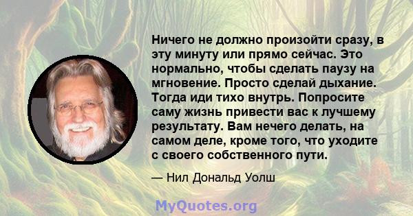 Ничего не должно произойти сразу, в эту минуту или прямо сейчас. Это нормально, чтобы сделать паузу на мгновение. Просто сделай дыхание. Тогда иди тихо внутрь. Попросите саму жизнь привести вас к лучшему результату. Вам 