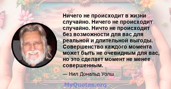 Ничего не происходит в жизни случайно. Ничего не происходит случайно. Ничто не происходит без возможности для вас для реальной и длительной выгоды. Совершенство каждого момента может быть не очевидным для вас, но это