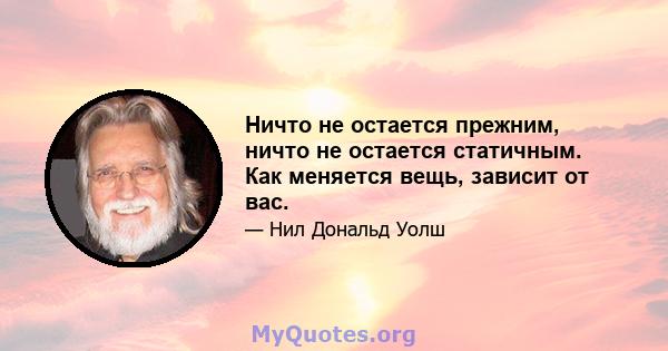 Ничто не остается прежним, ничто не остается статичным. Как меняется вещь, зависит от вас.