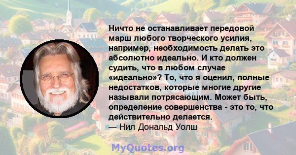 Ничто не останавливает передовой марш любого творческого усилия, например, необходимость делать это абсолютно идеально. И кто должен судить, что в любом случае «идеально»? То, что я оценил, полные недостатков, которые