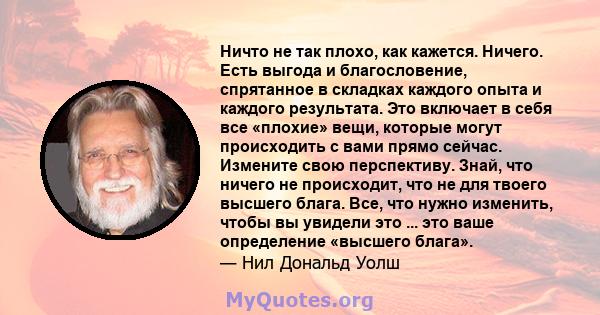 Ничто не так плохо, как кажется. Ничего. Есть выгода и благословение, спрятанное в складках каждого опыта и каждого результата. Это включает в себя все «плохие» вещи, которые могут происходить с вами прямо сейчас.