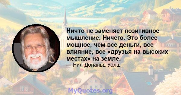 Ничто не заменяет позитивное мышление. Ничего. Это более мощное, чем все деньги, все влияние, все «друзья на высоких местах» на земле.