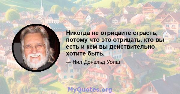 Никогда не отрицайте страсть, потому что это отрицать, кто вы есть и кем вы действительно хотите быть.