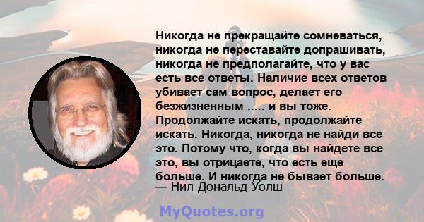 Никогда не прекращайте сомневаться, никогда не переставайте допрашивать, никогда не предполагайте, что у вас есть все ответы. Наличие всех ответов убивает сам вопрос, делает его безжизненным ..... и вы тоже. Продолжайте 