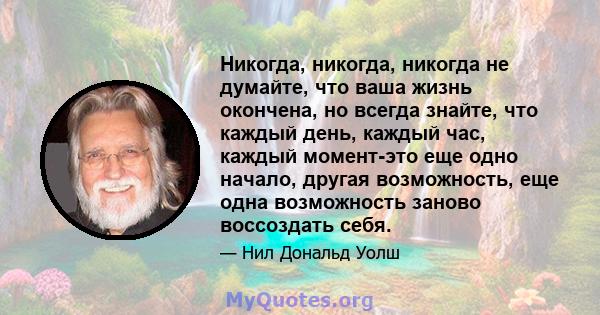 Никогда, никогда, никогда не думайте, что ваша жизнь окончена, но всегда знайте, что каждый день, каждый час, каждый момент-это еще одно начало, другая возможность, еще одна возможность заново воссоздать себя.